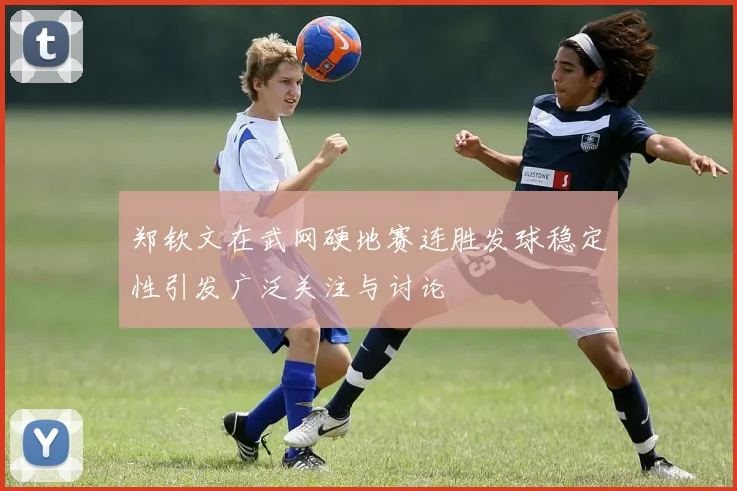 郑钦文在武网硬地赛连胜发球稳定性引发广泛关注与讨论