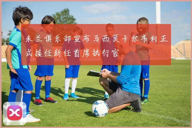 米兰俱乐部宣布马西莫卡尔韦利正式接任新任首席执行官