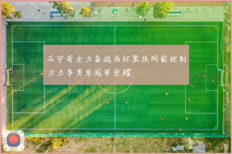 石宇奇全力备战汤杯聚焦网前控制力力争男单冠军荣耀