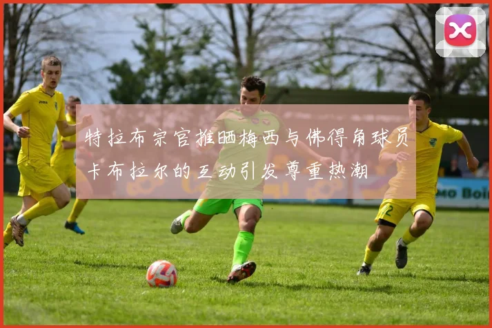 特拉布宗官推晒梅西与佛得角球员卡布拉尔的互动引发尊重热潮
