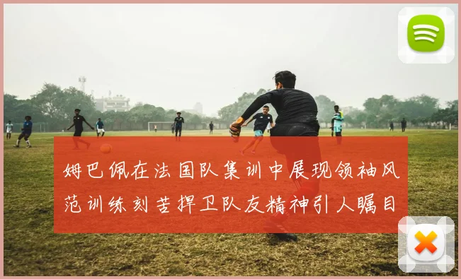 姆巴佩在法国队集训中展现领袖风范训练刻苦捍卫队友精神引人瞩目