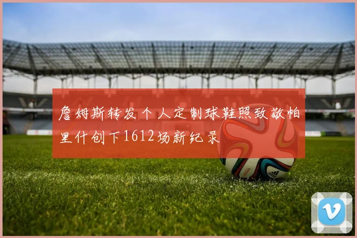 詹姆斯转发个人定制球鞋照致敬帕里什创下1612场新纪录