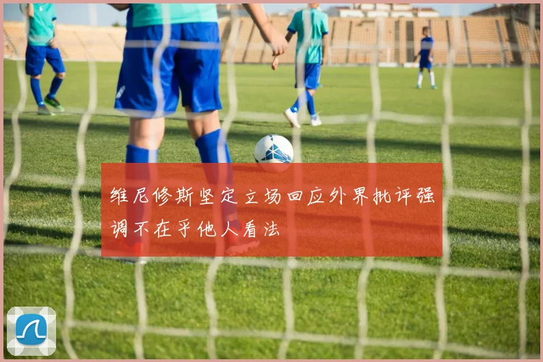 维尼修斯坚定立场回应外界批评强调不在乎他人看法