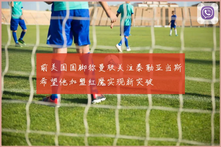 前美国国脚称曼联关注泰勒亚当斯希望他加盟红魔实现新突破