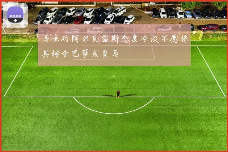 马竞对阿尔瓦雷斯态度冷淡不愿将其转会巴萨或皇马