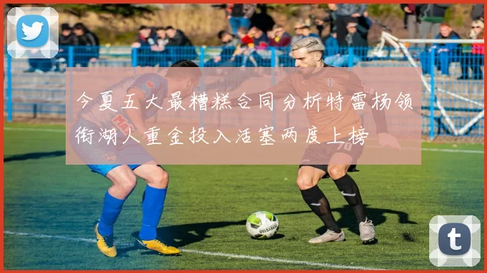 今夏五大最糟糕合同分析特雷杨领衔湖人重金投入活塞两度上榜