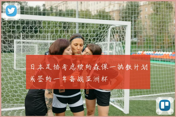 日本足协考虑续约森保一执教计划或签约一年备战亚洲杯
