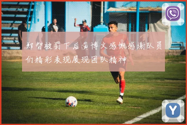 郑智被罚下后黄博文感慨感谢队员们精彩表现展现团队精神