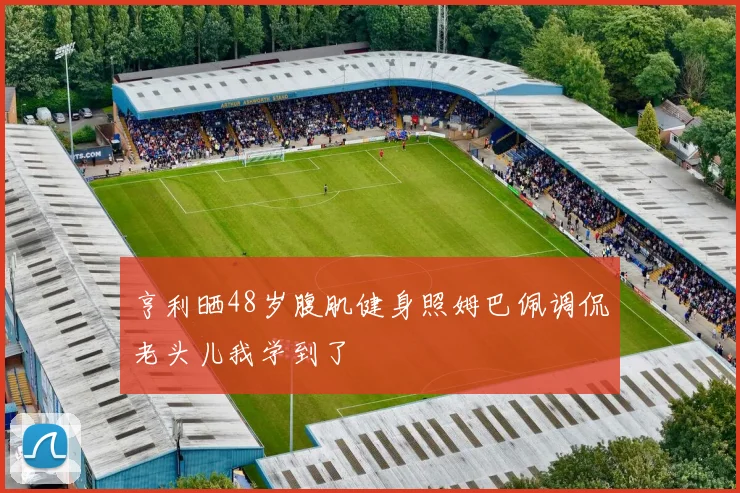 亨利晒48岁腹肌健身照姆巴佩调侃老头儿我学到了