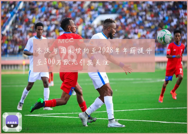 齐沃与国米续约至2028年年薪提升至300万欧元引发关注
