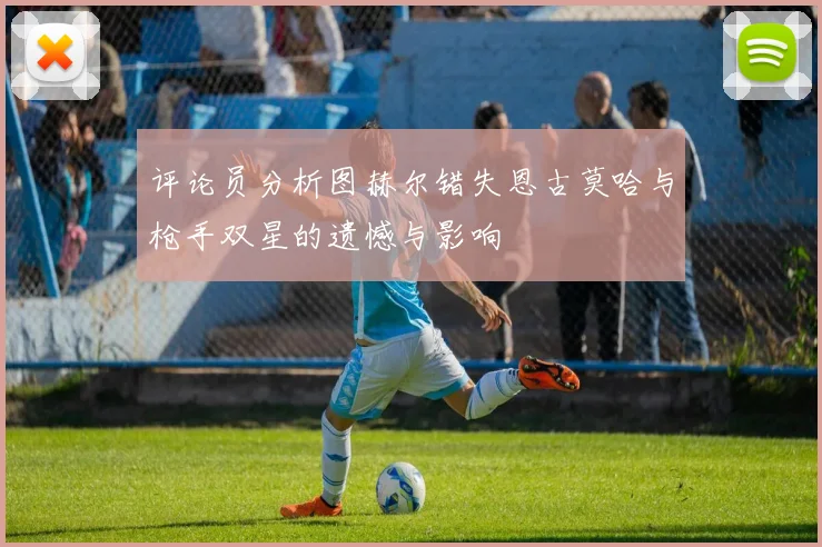 评论员分析图赫尔错失恩古莫哈与枪手双星的遗憾与影响