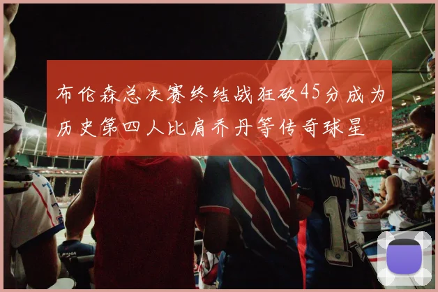 布伦森总决赛终结战狂砍45分成为历史第四人比肩乔丹等传奇球星