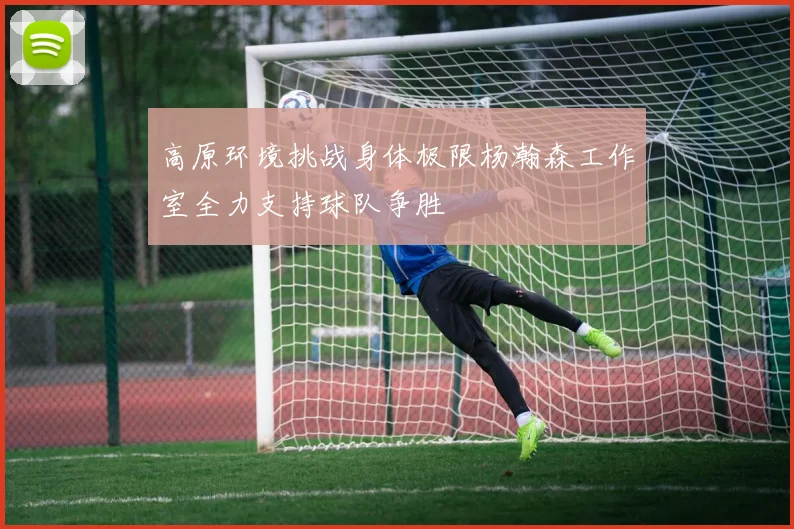 高原环境挑战身体极限杨瀚森工作室全力支持球队争胜