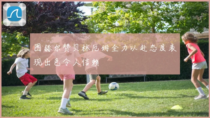 图赫尔赞贝林厄姆全力以赴态度表现出色令人信赖