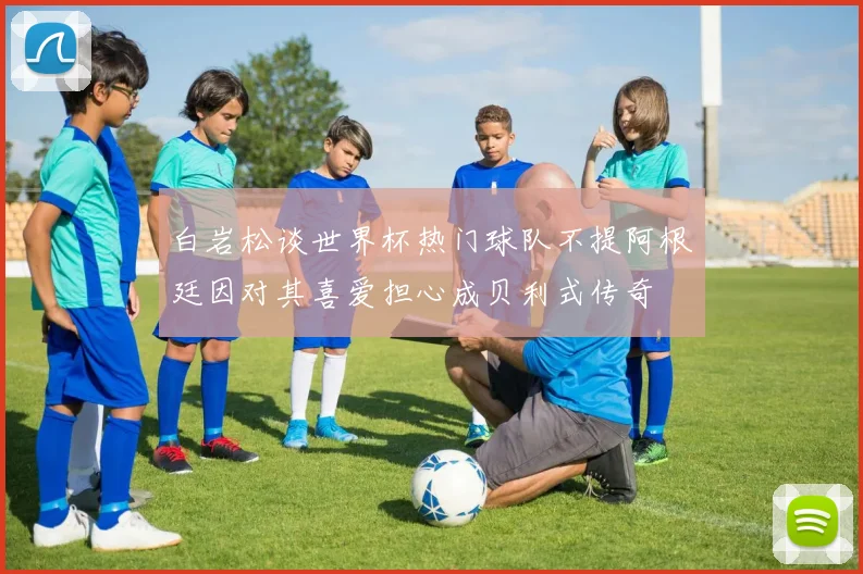 白岩松谈世界杯热门球队不提阿根廷因对其喜爱担心成贝利式传奇
