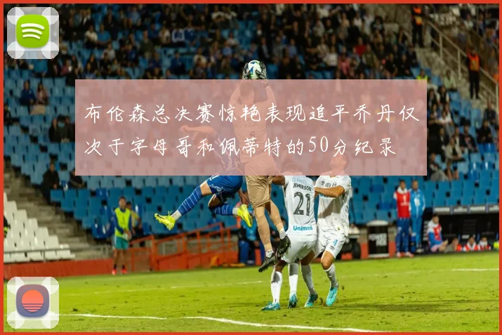 布伦森总决赛惊艳表现追平乔丹仅次于字母哥和佩蒂特的50分纪录