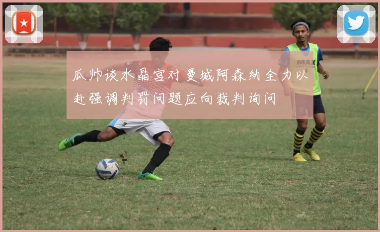 瓜帅谈水晶宫对曼城阿森纳全力以赴强调判罚问题应向裁判询问