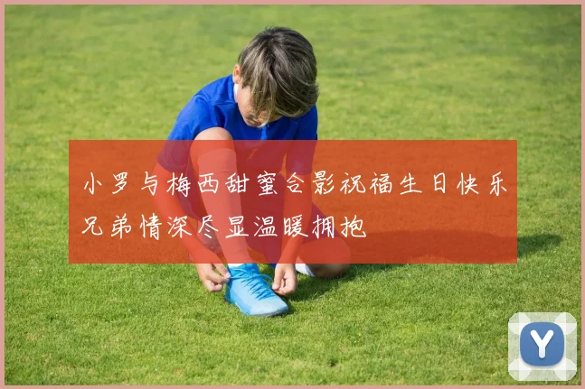 小罗与梅西甜蜜合影祝福生日快乐兄弟情深尽显温暖拥抱