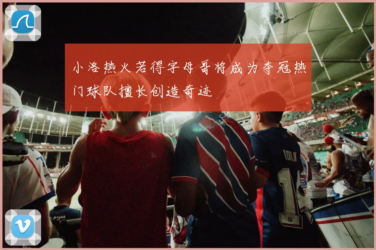 小洛热火若得字母哥将成为夺冠热门球队擅长创造奇迹