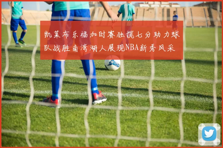凯莱布乐福加时赛独揽七分助力球队战胜南湾湖人展现NBA新秀风采