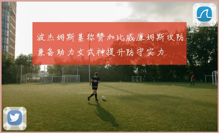 波杰姆斯基称赞加比威廉姆斯攻防兼备助力女武神提升防守实力