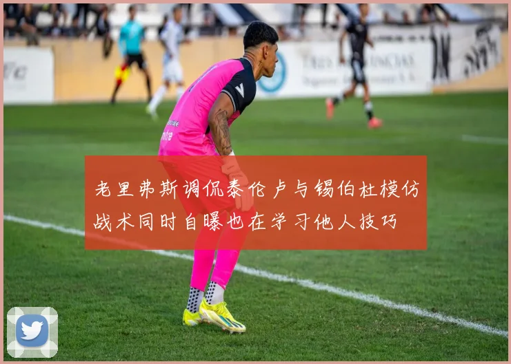 老里弗斯调侃泰伦卢与锡伯杜模仿战术同时自曝也在学习他人技巧