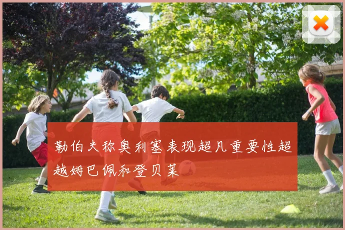 勒伯夫称奥利塞表现超凡重要性超越姆巴佩和登贝莱