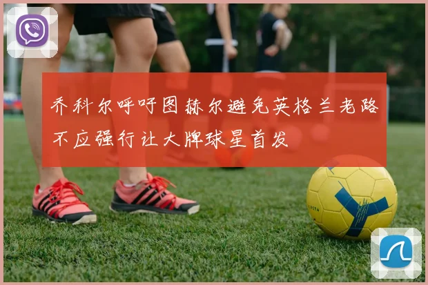 乔科尔呼吁图赫尔避免英格兰老路不应强行让大牌球星首发