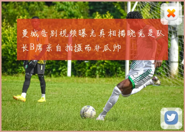 曼城告别视频曝光真相揭晓竟是队长B席亲自拍摄而非瓜帅