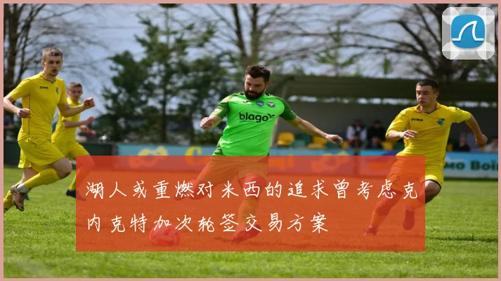 湖人或重燃对米西的追求曾考虑克内克特加次轮签交易方案